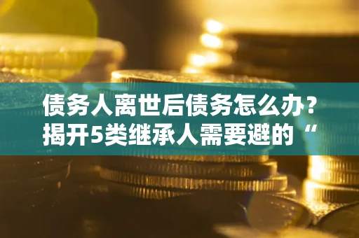 北京债务人离世后债务怎么办？揭开5类继承人需要避的“坑”