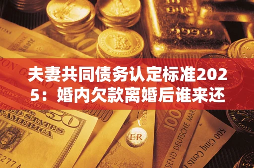 北京夫妻共同债务认定标准2025:婚内欠款离婚后谁来还? 北京夫妻共同债务认定标准2025:婚内欠款离婚后谁来还?